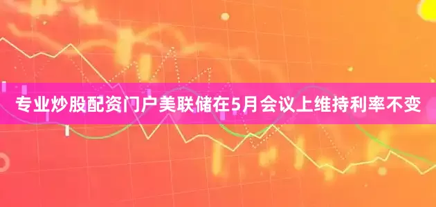 专业炒股配资门户美联储在5月会议上维持利率不变