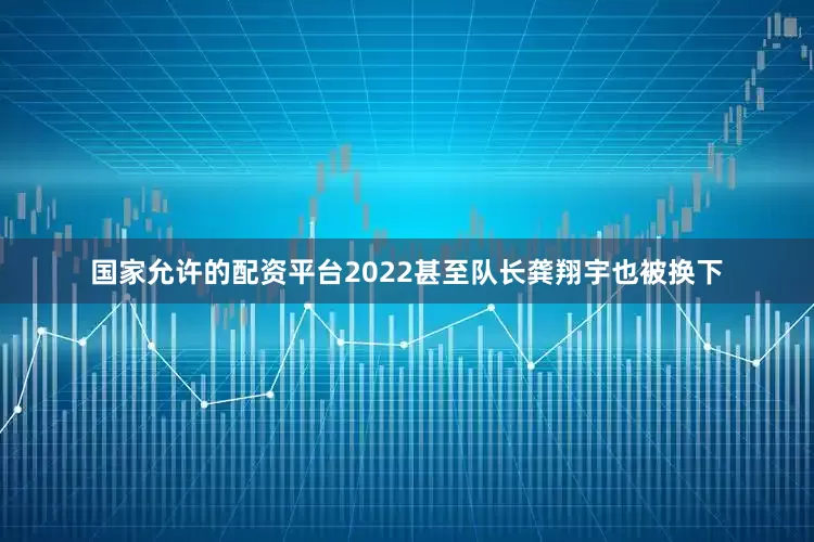 国家允许的配资平台2022甚至队长龚翔宇也被换下