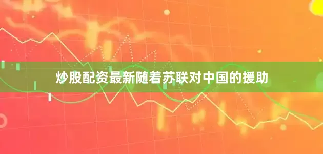 炒股配资最新随着苏联对中国的援助