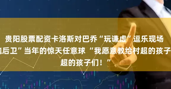 贵阳股票配资卡洛斯对巴乔“玩谦虚”逗乐现场 “带炮后卫”当年的惊天任意球 “我愿意教给村超的孩子们!”