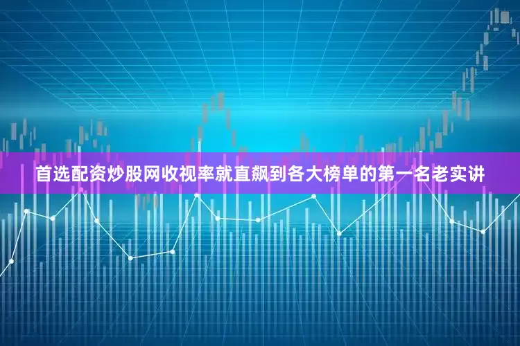首选配资炒股网收视率就直飙到各大榜单的第一名老实讲
