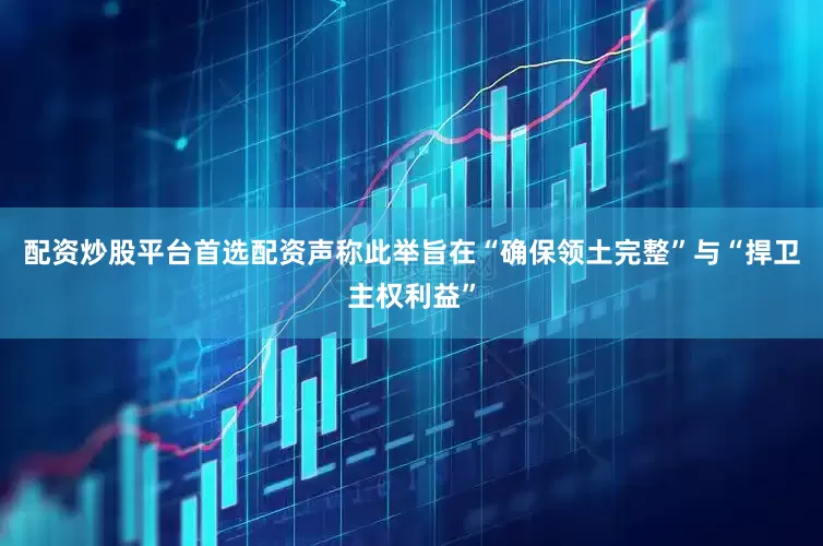 配资炒股平台首选配资声称此举旨在“确保领土完整”与“捍卫主权利益”