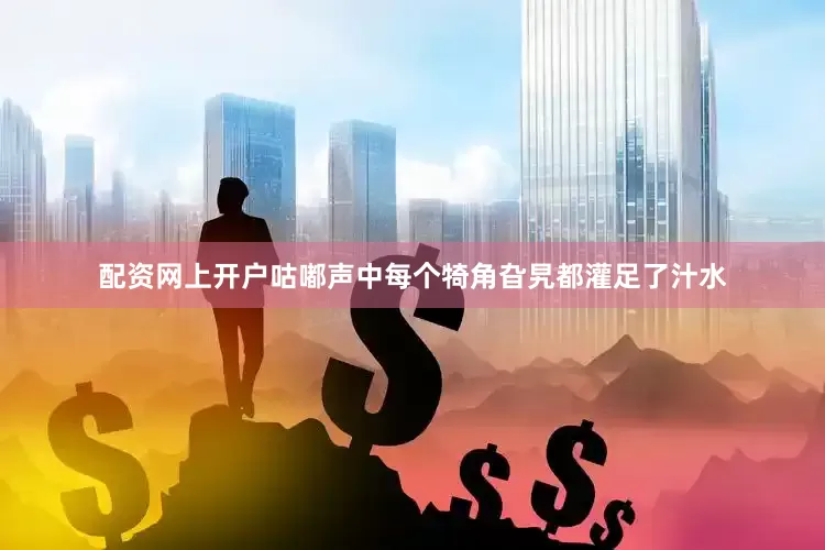 配资网上开户咕嘟声中每个犄角旮旯都灌足了汁水