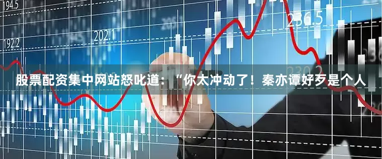 股票配资集中网站怒叱道:“你太冲动了!秦亦谭好歹是个人