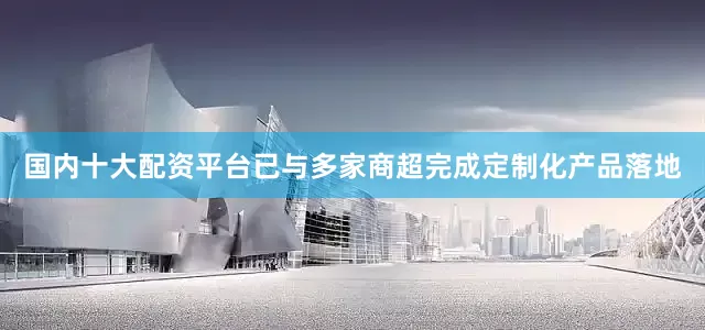 国内十大配资平台已与多家商超完成定制化产品落地