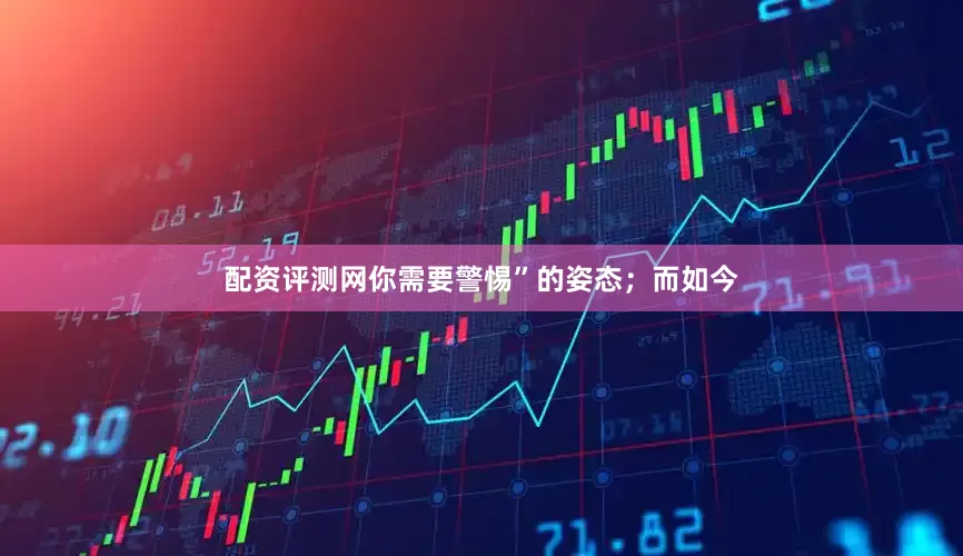 配资评测网你需要警惕”的姿态；而如今