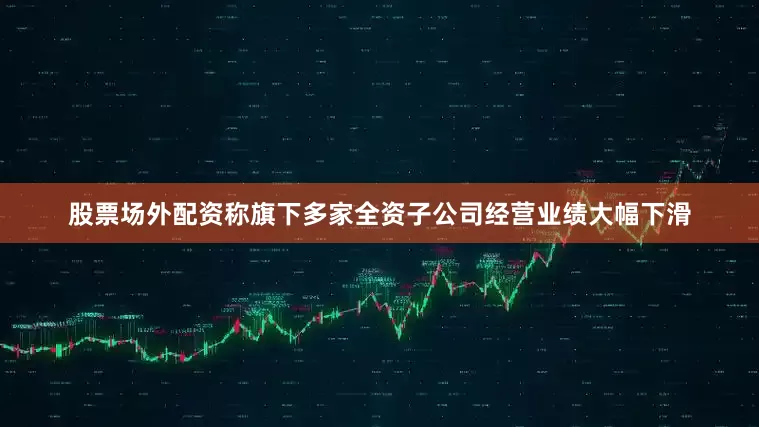 股票场外配资称旗下多家全资子公司经营业绩大幅下滑