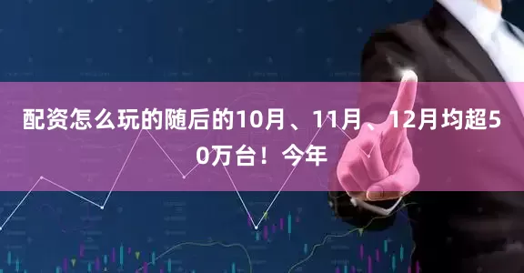配资怎么玩的随后的10月、11月、12月均超50万台！今年