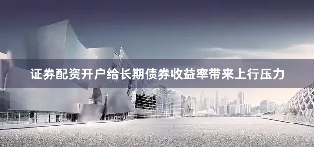证券配资开户给长期债券收益率带来上行压力