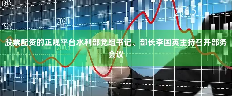 股票配资的正规平台水利部党组书记、部长李国英主持召开部务会议