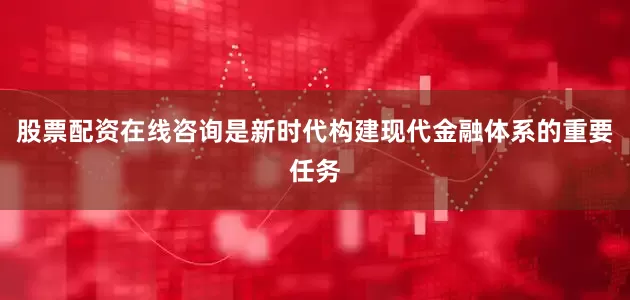 股票配资在线咨询是新时代构建现代金融体系的重要任务