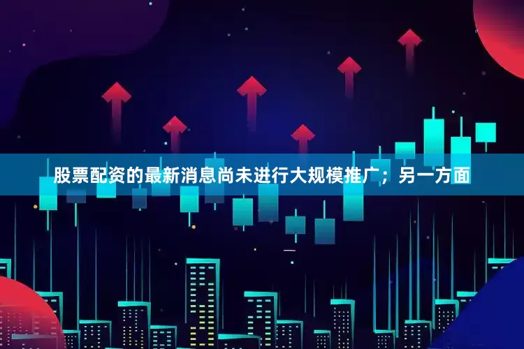 股票配资的最新消息尚未进行大规模推广;另一方面